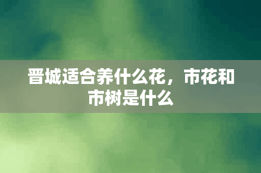 晋城适合养什么花，市花和市树是什么