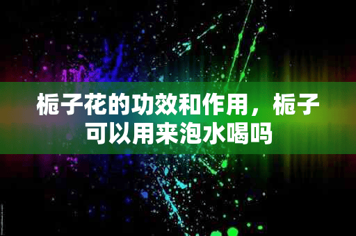 栀子花的功效和作用，栀子可以用来泡水喝吗