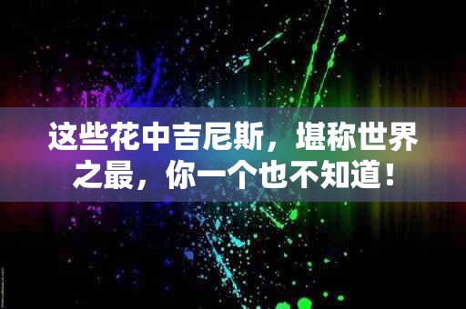 这些花中吉尼斯，堪称世界之最，你一个也不知道！