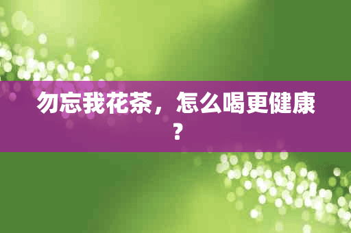 勿忘我花茶，怎么喝更健康？