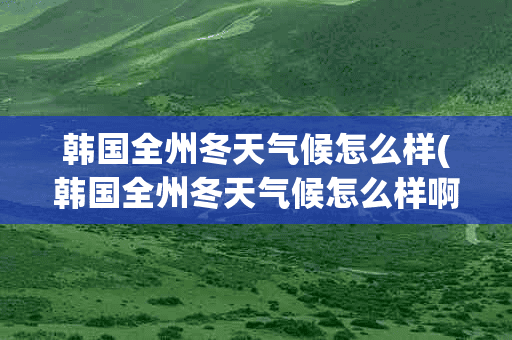 韩国全州冬天气候怎么样(韩国全州冬天气候怎么样啊)