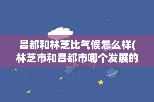 昌都和林芝比气候怎么样(林芝市和昌都市哪个发展的好)