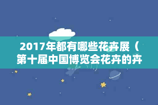 2017年都有哪些花卉展（第十届中国博览会花卉的卉花市）