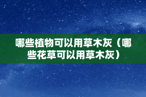 哪些植物可以用草木灰（哪些花草可以用草木灰）