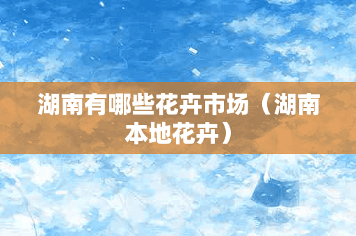 湖南有哪些花卉市场（湖南本地花卉）